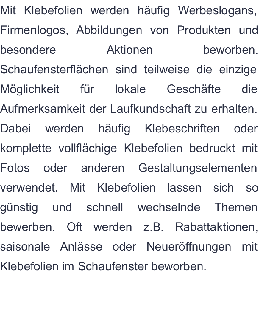 Mit Klebefolien werden häufig Werbeslogans, Firmenlogos, Abbildungen von Produkten und besondere Aktionen beworben. Schaufensterflächen sind teilweise die einzige Möglichkeit für lokale Geschäfte die Aufmerksamkeit der Laufkundschaft zu erhalten. Dabei werden häufig Klebeschriften oder komplette vollflächige Klebefolien bedruckt mit Fotos oder anderen Gestaltungselementen verwendet. Mit Klebefolien lassen sich so günstig und schnell wechselnde Themen bewerben. Oft werden z.B. Rabattaktionen, saisonale Anlässe oder Neueröffnungen mit Klebefolien im Schaufenster beworben.  