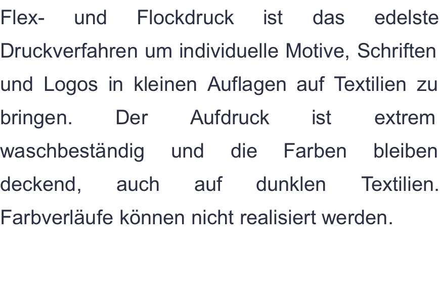 Flex- und Flockdruck ist das edelste Druckverfahren um individuelle Motive, Schriften und Logos in kleinen Auflagen auf Textilien zu bringen. Der Aufdruck ist extrem waschbeständig und die Farben bleiben deckend, auch auf dunklen Textilien. Farbverläufe können nicht realisiert werden.