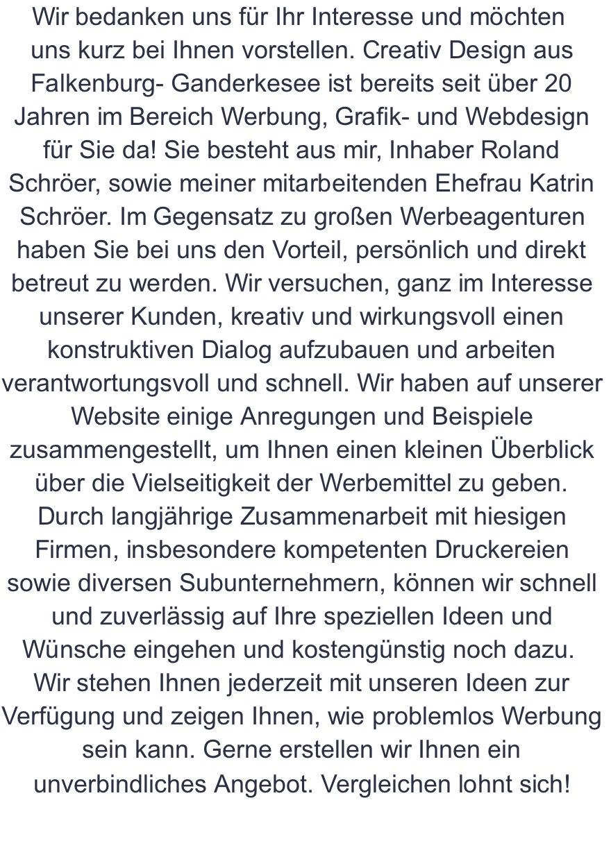 Wir bedanken uns für Ihr Interesse und möchten  uns kurz bei Ihnen vorstellen. Creativ Design aus Falkenburg- Ganderkesee ist bereits seit über 20 Jahren im Bereich Werbung, Grafik- und Webdesign für Sie da! Sie besteht aus mir, Inhaber Roland Schröer, sowie meiner mitarbeitenden Ehefrau Katrin Schröer. Im Gegensatz zu großen Werbeagenturen haben Sie bei uns den Vorteil, persönlich und direkt betreut zu werden. Wir versuchen, ganz im Interesse unserer Kunden, kreativ und wirkungsvoll einen konstruktiven Dialog aufzubauen und arbeiten verantwortungsvoll und schnell. Wir haben auf unserer Website einige Anregungen und Beispiele zusammengestellt, um Ihnen einen kleinen Überblick über die Vielseitigkeit der Werbemittel zu geben. Durch langjährige Zusammenarbeit mit hiesigen Firmen, insbesondere kompetenten Druckereien sowie diversen Subunternehmern, können wir schnell und zuverlässig auf Ihre speziellen Ideen und Wünsche eingehen und kostengünstig noch dazu.  Wir stehen Ihnen jederzeit mit unseren Ideen zur Verfügung und zeigen Ihnen, wie problemlos Werbung sein kann. Gerne erstellen wir Ihnen ein unverbindliches Angebot. Vergleichen lohnt sich!