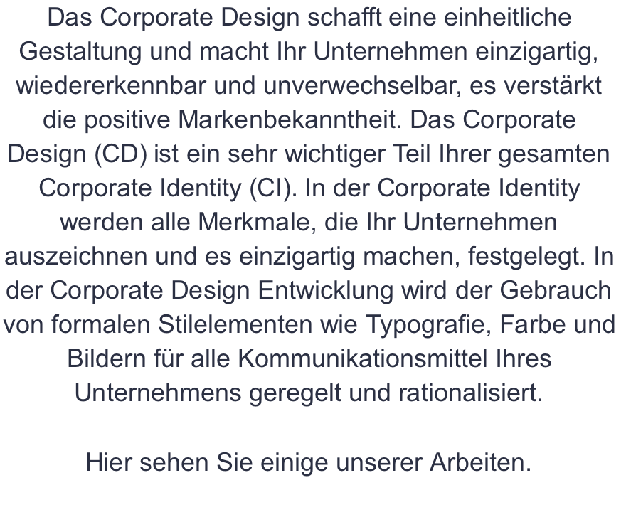 Das Corporate Design schafft eine einheitliche Gestaltung und macht Ihr Unternehmen einzigartig, wiedererkennbar und unverwechselbar, es verstärkt die positive Markenbekanntheit. Das Corporate Design (CD) ist ein sehr wichtiger Teil Ihrer gesamten Corporate Identity (CI). In der Corporate Identity werden alle Merkmale, die Ihr Unternehmen auszeichnen und es einzigartig machen, festgelegt. In der Corporate Design Entwicklung wird der Gebrauch von formalen Stilelementen wie Typografie, Farbe und Bildern für alle Kommunikationsmittel Ihres Unternehmens geregelt und rationalisiert.  Hier sehen Sie einige unserer Arbeiten.