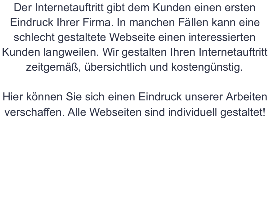 Der Internetauftritt gibt dem Kunden einen ersten Eindruck Ihrer Firma. In manchen Fällen kann eine schlecht gestaltete Webseite einen interessierten Kunden langweilen. Wir gestalten Ihren Internetauftritt zeitgemäß, übersichtlich und kostengünstig.  Hier können Sie sich einen Eindruck unserer Arbeiten verschaffen. Alle Webseiten sind individuell gestaltet!