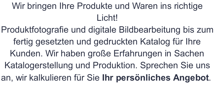 Wir bringen Ihre Produkte und Waren ins richtige Licht! Produktfotografie und digitale Bildbearbeitung bis zum fertig gesetzten und gedruckten Katalog für Ihre Kunden. Wir haben große Erfahrungen in Sachen Katalogerstellung und Produktion. Sprechen Sie uns an, wir kalkulieren für Sie Ihr persönliches Angebot.