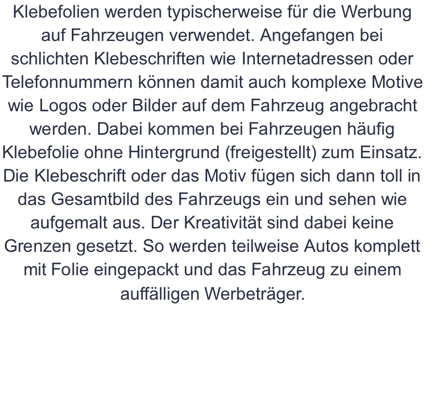 Klebefolien werden typischerweise für die Werbung auf Fahrzeugen verwendet. Angefangen bei schlichten Klebeschriften wie Internetadressen oder Telefonnummern können damit auch komplexe Motive wie Logos oder Bilder auf dem Fahrzeug angebracht werden. Dabei kommen bei Fahrzeugen häufig Klebefolie ohne Hintergrund (freigestellt) zum Einsatz. Die Klebeschrift oder das Motiv fügen sich dann toll in das Gesamtbild des Fahrzeugs ein und sehen wie aufgemalt aus. Der Kreativität sind dabei keine Grenzen gesetzt. So werden teilweise Autos komplett mit Folie eingepackt und das Fahrzeug zu einem auffälligen Werbeträger.