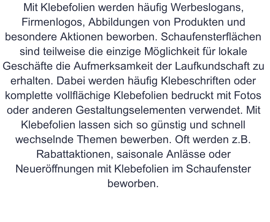 Mit Klebefolien werden häufig Werbeslogans, Firmenlogos, Abbildungen von Produkten und besondere Aktionen beworben. Schaufensterflächen sind teilweise die einzige Möglichkeit für lokale Geschäfte die Aufmerksamkeit der Laufkundschaft zu erhalten. Dabei werden häufig Klebeschriften oder komplette vollflächige Klebefolien bedruckt mit Fotos oder anderen Gestaltungselementen verwendet. Mit Klebefolien lassen sich so günstig und schnell wechselnde Themen bewerben. Oft werden z.B. Rabattaktionen, saisonale Anlässe oder Neueröffnungen mit Klebefolien im Schaufenster beworben.  
