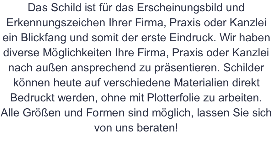 Das Schild ist für das Erscheinungsbild und Erkennungszeichen Ihrer Firma, Praxis oder Kanzlei ein Blickfang und somit der erste Eindruck. Wir haben diverse Möglichkeiten Ihre Firma, Praxis oder Kanzlei nach außen ansprechend zu präsentieren. Schilder können heute auf verschiedene Materialien direkt Bedruckt werden, ohne mit Plotterfolie zu arbeiten. Alle Größen und Formen sind möglich, lassen Sie sich von uns beraten! 