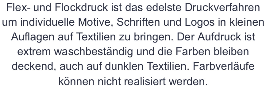 Flex- und Flockdruck ist das edelste Druckverfahren um individuelle Motive, Schriften und Logos in kleinen Auflagen auf Textilien zu bringen. Der Aufdruck ist extrem waschbeständig und die Farben bleiben deckend, auch auf dunklen Textilien. Farbverläufe können nicht realisiert werden.